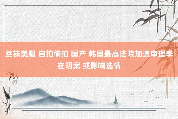 丝袜美腿 自拍偷拍 国产 韩国最高法院加速审理李在明案 或影响选情