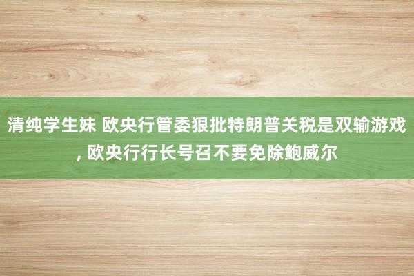 清纯学生妹 欧央行管委狠批特朗普关税是双输游戏, 欧央行行长号召不要免除鲍威尔