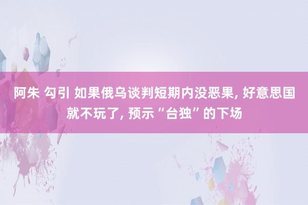 阿朱 勾引 如果俄乌谈判短期内没恶果, 好意思国就不玩了, 预示“台独”的下场