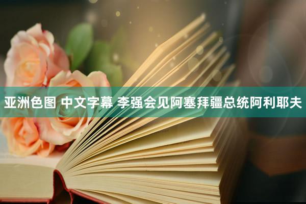 亚洲色图 中文字幕 李强会见阿塞拜疆总统阿利耶夫