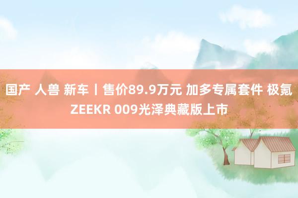 国产 人兽 新车丨售价89.9万元 加多专属套件 极氪ZEEKR 009光泽典藏版上市