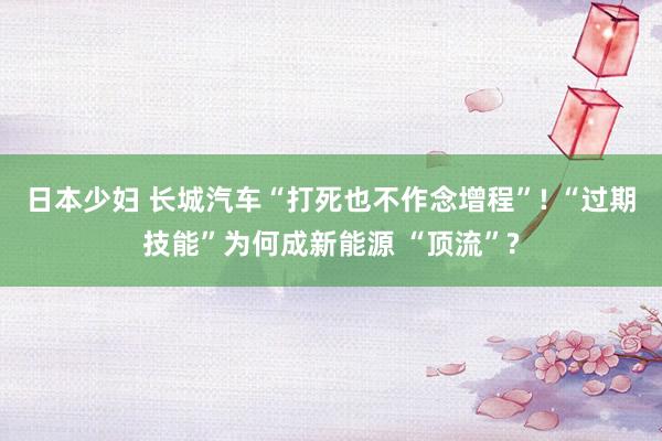 日本少妇 长城汽车“打死也不作念增程”! “过期技能”为何成新能源 “顶流”?