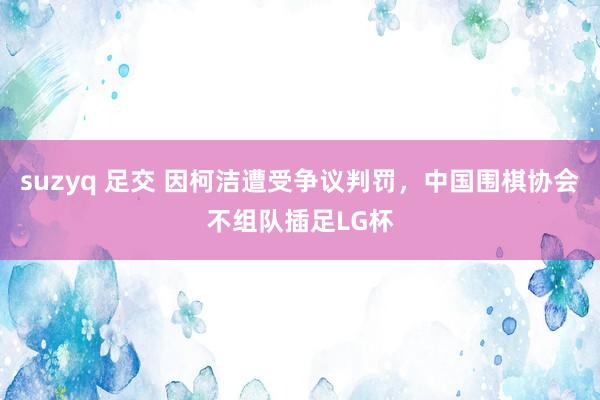 suzyq 足交 因柯洁遭受争议判罚，中国围棋协会不组队插足LG杯