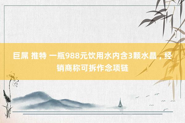 巨屌 推特 一瓶988元饮用水内含3颗水晶 , 经销商称可拆作念项链