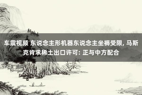 车震视频 东说念主形机器东说念主坐褥受限, 马斯克肯求稀土出口许可: 正与中方配合