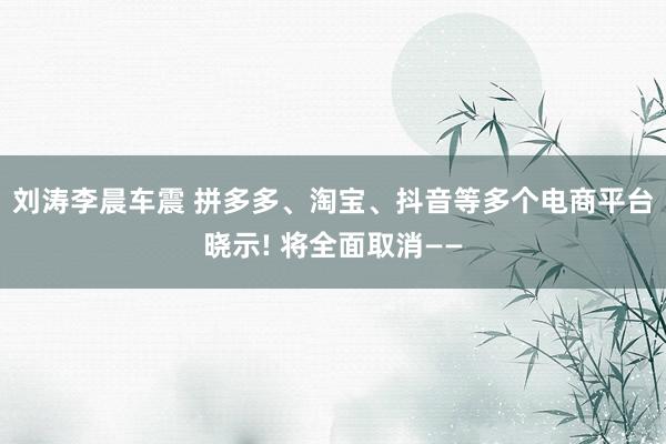 刘涛李晨车震 拼多多、淘宝、抖音等多个电商平台晓示! 将全面取消——