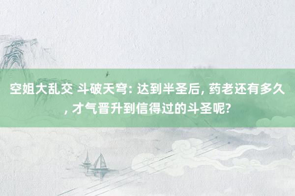 空姐大乱交 斗破天穹: 达到半圣后, 药老还有多久, 才气晋升到信得过的斗圣呢?