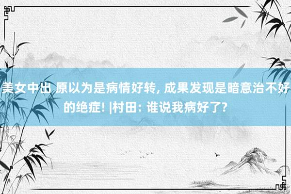 美女中出 原以为是病情好转, 成果发现是暗意治不好的绝症! |村田: 谁说我病好了?