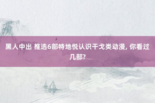黑人中出 推选6部特地悦认识干戈类动漫, 你看过几部?