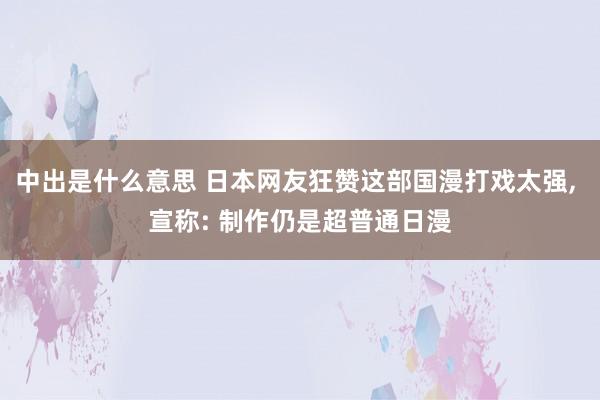 中出是什么意思 日本网友狂赞这部国漫打戏太强, 宣称: 制作仍是超普通日漫