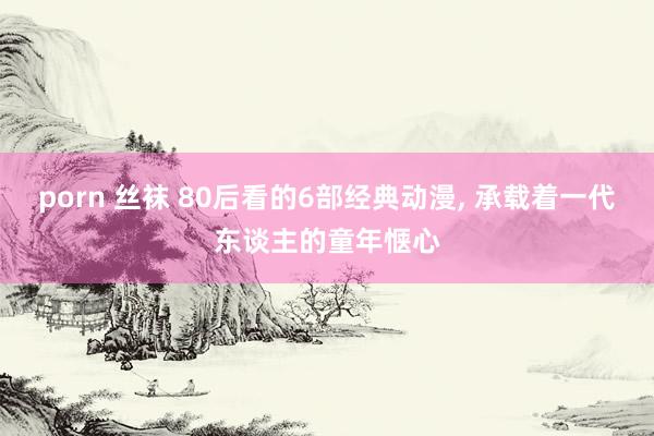 porn 丝袜 80后看的6部经典动漫, 承载着一代东谈主的童年惬心