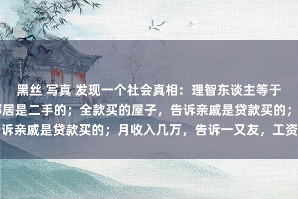 黑丝 写真 发现一个社会真相：理智东谈主等于：开着70的车，告诉邻居是二手的；全款买的屋子，告诉亲戚是贷款买的；月收入几万，告诉一又友，工资就几千