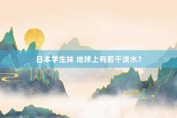 日本学生妹 地球上有若干淡水？