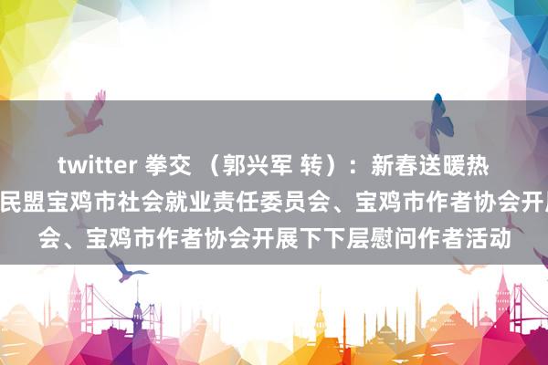 twitter 拳交 （郭兴军 转）：新春送暖热 见谅暖东说念主心——民盟宝鸡市社会就业责任委员会、宝鸡市作者协会开展下下层慰问作者活动