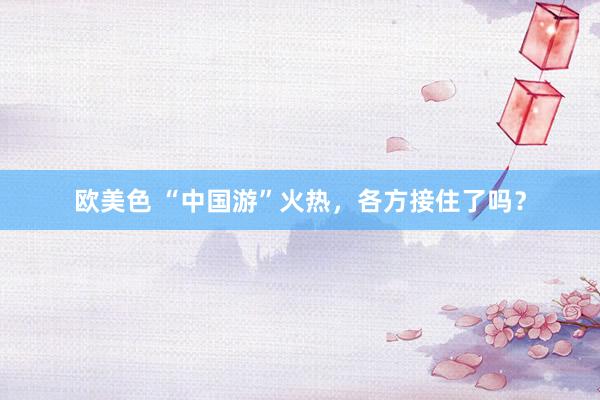 欧美色 “中国游”火热，各方接住了吗？