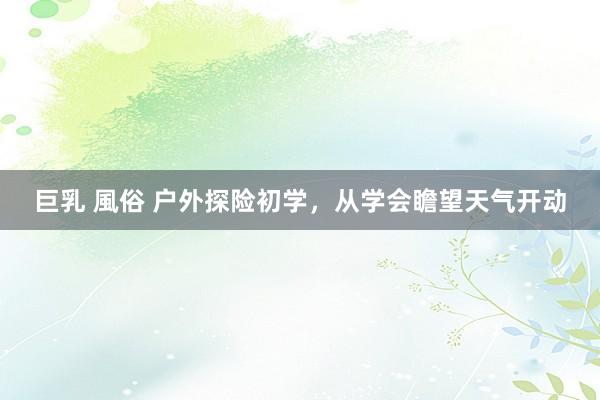 巨乳 風俗 户外探险初学，从学会瞻望天气开动