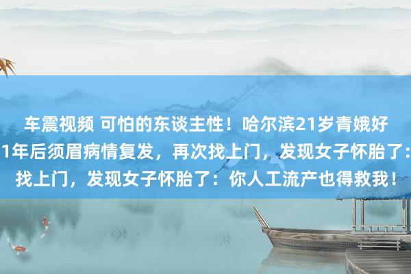 车震视频 可怕的东谈主性！哈尔滨21岁青娥好心给生分须眉捐骨髓，1年后须眉病情复发，再次找上门，发现女子怀胎了：你人工流产也得救我！