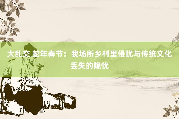 大乱交 蛇年春节：我场所乡村里侵扰与传统文化丢失的隐忧