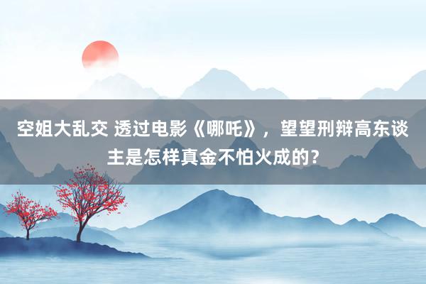 空姐大乱交 透过电影《哪吒》，望望刑辩高东谈主是怎样真金不怕火成的？