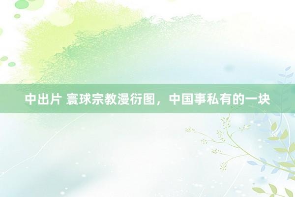 中出片 寰球宗教漫衍图，中国事私有的一块