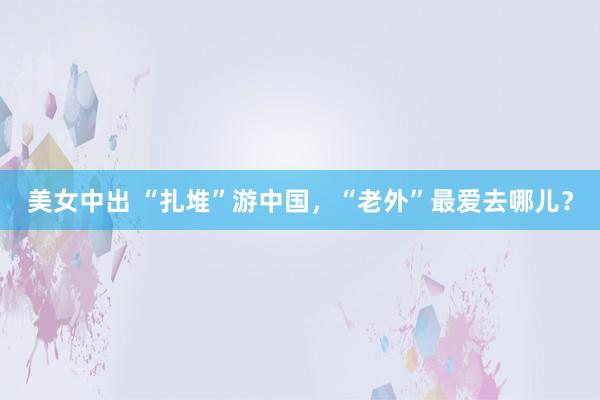 美女中出 “扎堆”游中国，“老外”最爱去哪儿？