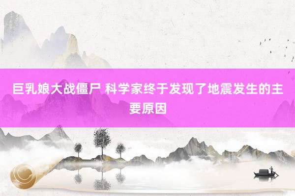巨乳娘大战僵尸 科学家终于发现了地震发生的主要原因