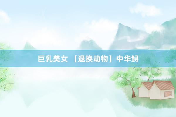 巨乳美女 【退换动物】中华鲟