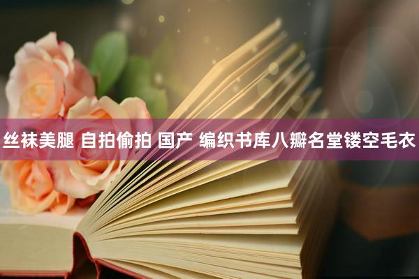 丝袜美腿 自拍偷拍 国产 编织书库八瓣名堂镂空毛衣