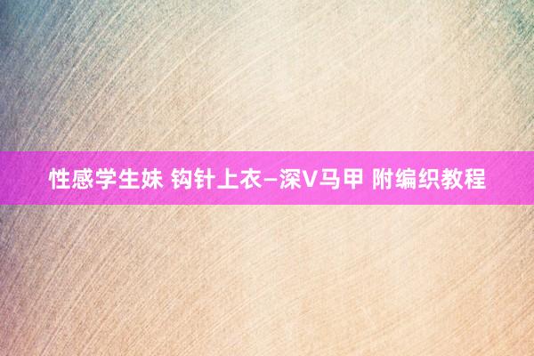 性感学生妹 钩针上衣—深V马甲 附编织教程