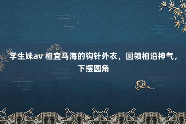 学生妹av 相宜马海的钩针外衣，圆领相沿神气，下摆圆角