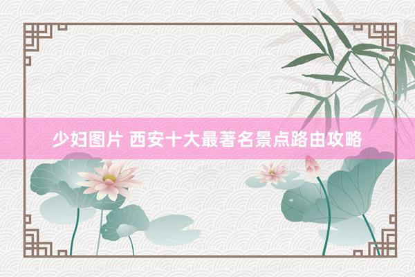 少妇图片 西安十大最著名景点路由攻略