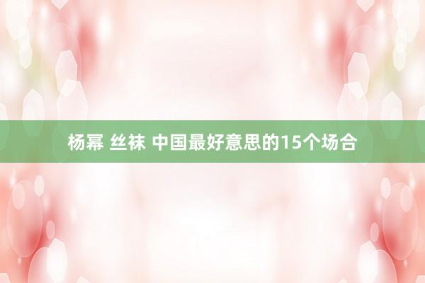 杨幂 丝袜 中国最好意思的15个场合