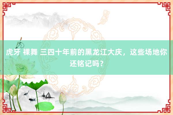 虎牙 裸舞 三四十年前的黑龙江大庆，这些场地你还铭记吗？