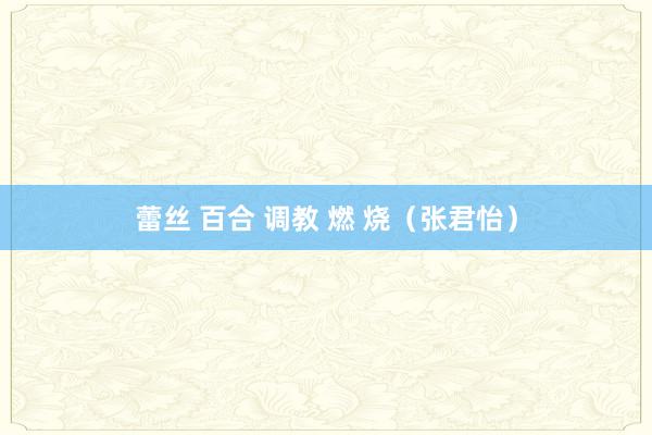 蕾丝 百合 调教 燃 烧（张君怡）