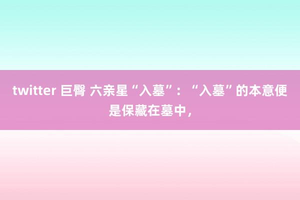 twitter 巨臀 六亲星“入墓”:“入墓”的本意便是保藏在墓中,