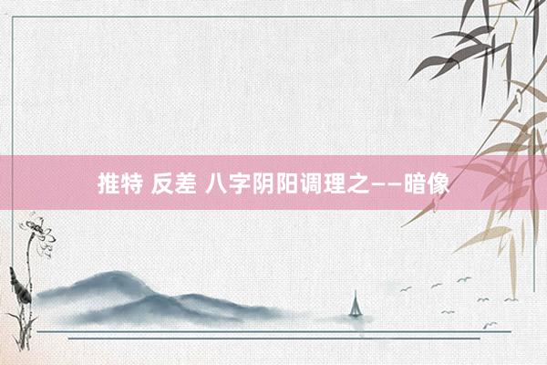 推特 反差 八字阴阳调理之——暗像