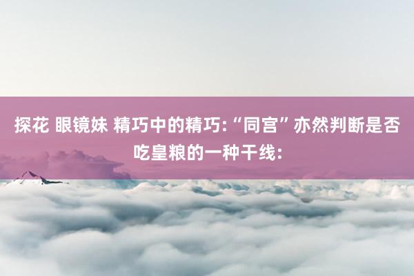探花 眼镜妹 精巧中的精巧:“同宫”亦然判断是否吃皇粮的一种干线: