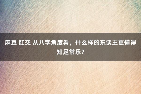 麻豆 肛交 从八字角度看，什么样的东谈主更懂得知足常乐？