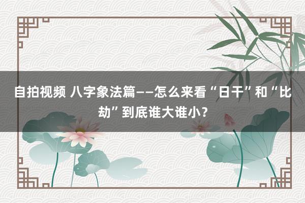 自拍视频 八字象法篇——怎么来看“日干”和“比劫”到底谁大谁小？