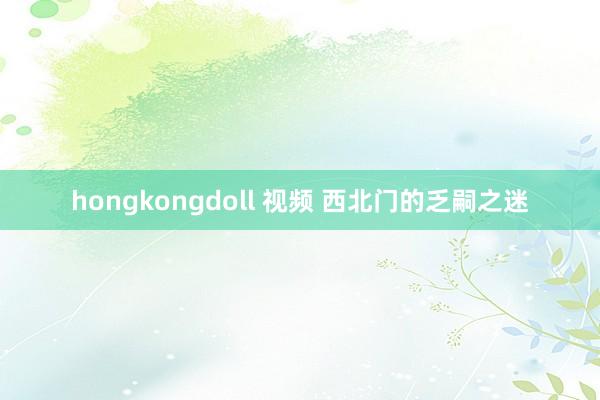 hongkongdoll 视频 西北门的乏嗣之迷