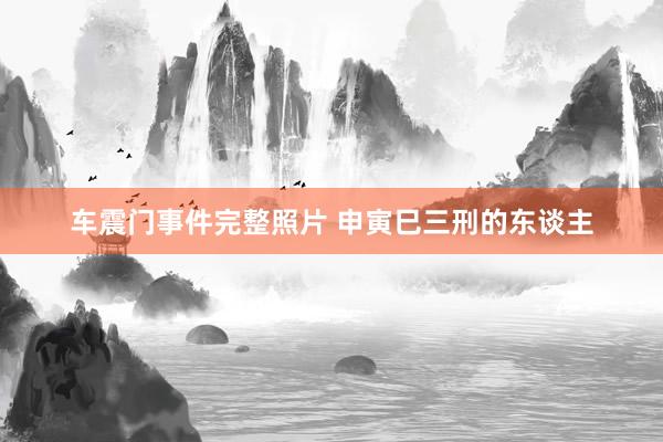 车震门事件完整照片 申寅巳三刑的东谈主