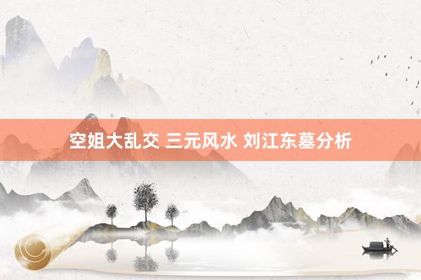 空姐大乱交 三元风水 刘江东墓分析