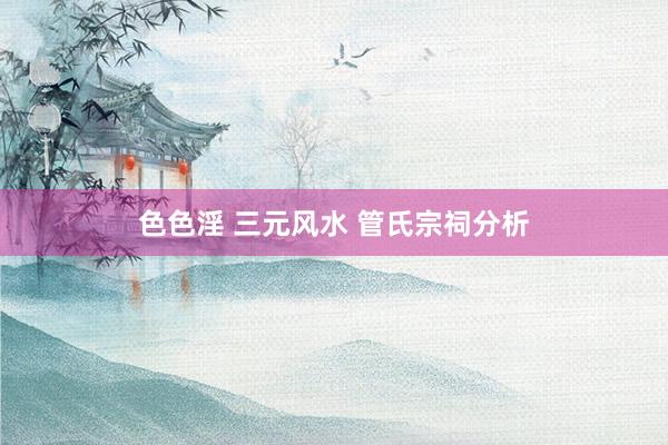 色色淫 三元风水 管氏宗祠分析