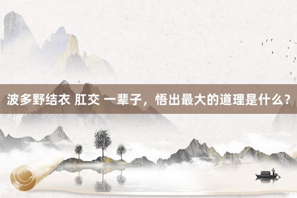 波多野结衣 肛交 一辈子，悟出最大的道理是什么？