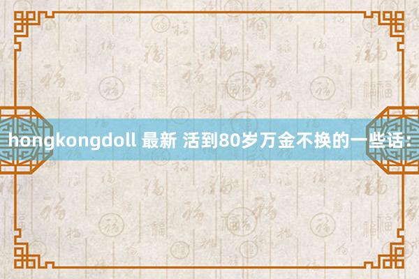 hongkongdoll 最新 活到80岁万金不换的一些话：