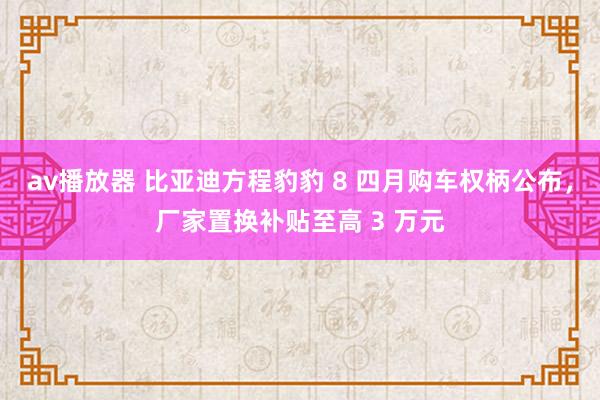 av播放器 比亚迪方程豹豹 8 四月购车权柄公布，厂家置换补贴至高 3 万元