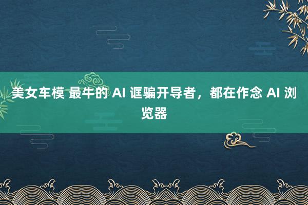 美女车模 最牛的 AI 诓骗开导者，都在作念 AI 浏览器