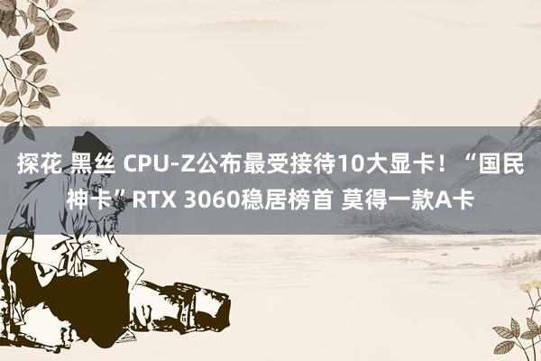 探花 黑丝 CPU-Z公布最受接待10大显卡！“国民神卡”RTX 3060稳居榜首 莫得一款A卡
