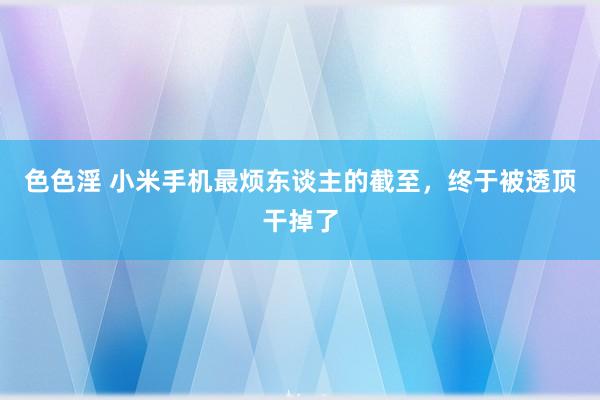 色色淫 小米手机最烦东谈主的截至，终于被透顶干掉了