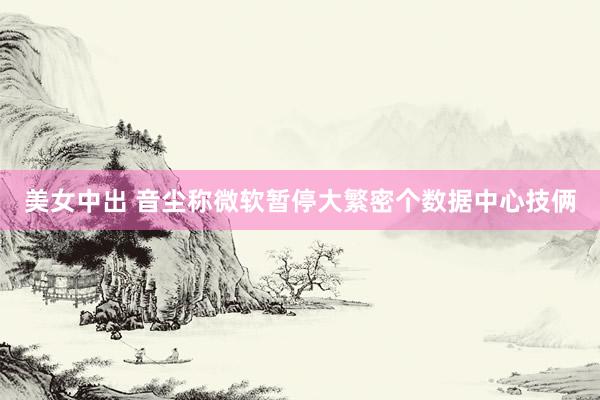 美女中出 音尘称微软暂停大繁密个数据中心技俩